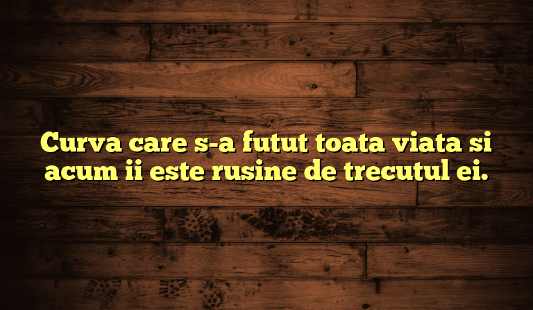 Curva care s-a futut toata viata si acum ii este rusine de trecutul ei.