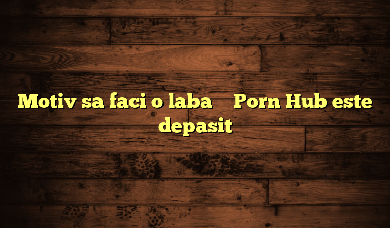 Motiv sa faci o laba – Porn Hub este depasit