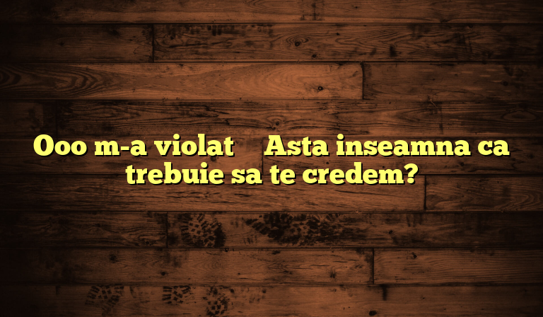 Ooo m-a violat – Asta inseamna ca trebuie sa te credem?